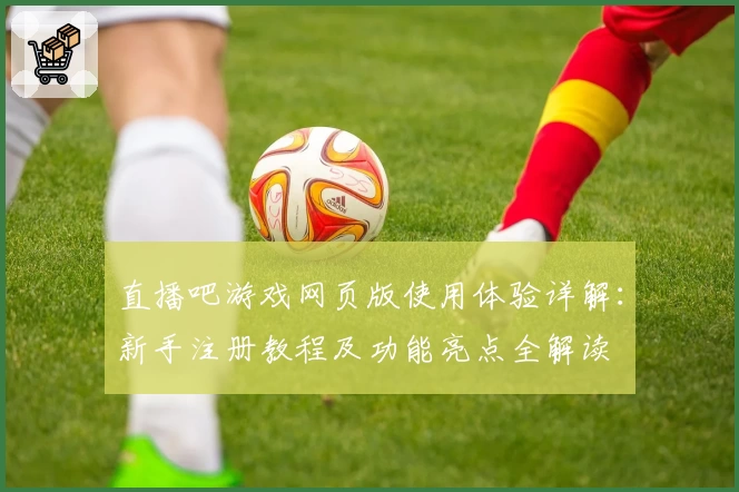 直播吧游戏网页版使用体验详解:新手注册教程及功能亮点全解读