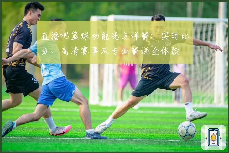 直播吧篮球功能亮点详解：实时比分、高清赛事及专业解说全体验