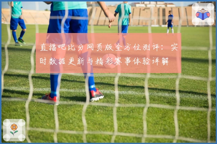 直播吧比分网页版全方位测评：实时数据更新与精彩赛事体验详解