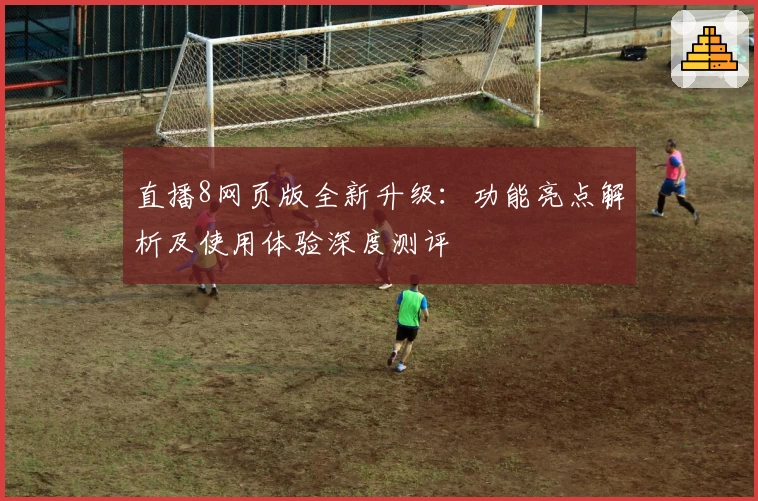 直播8网页版全新升级：功能亮点解析及使用体验深度测评