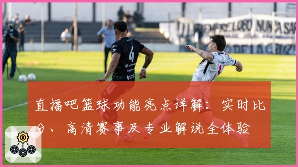 直播吧篮球功能亮点详解：实时比分、高清赛事及专业解说全体验