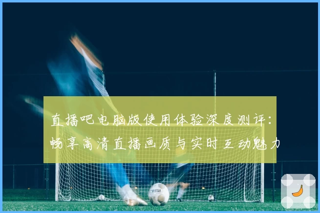 直播吧电脑版使用体验深度测评：畅享高清直播画质与实时互动魅力