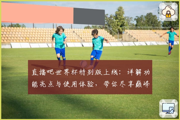 直播吧世界杯特别版上线：详解功能亮点与使用体验，带你尽享巅峰赛事盛宴