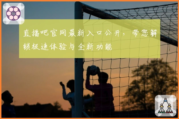 直播吧官网最新入口公开,带您解锁极速体验与全新功能