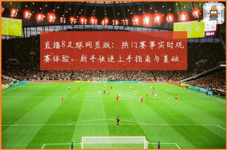 直播8足球网页版：热门赛事实时观赛体验，新手快速上手指南与基础功能解析