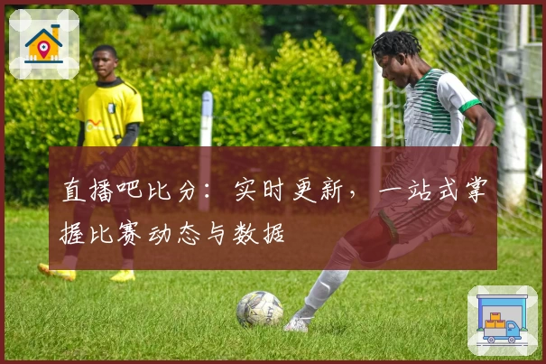 直播吧比分：实时更新，一站式掌握比赛动态与数据