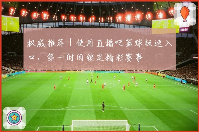 权威推荐｜使用直播吧篮球极速入口，第一时间锁定精彩赛事