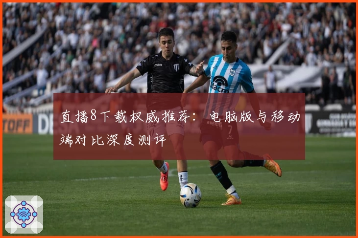 直播8下载权威推荐：电脑版与移动端对比深度测评