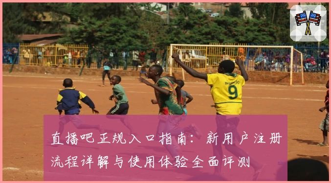 直播吧正规入口指南：新用户注册流程详解与使用体验全面评测