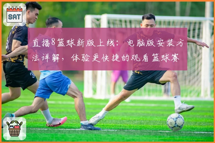 直播8篮球新版上线：电脑版安装方法详解，体验更快捷的观看篮球赛事之旅